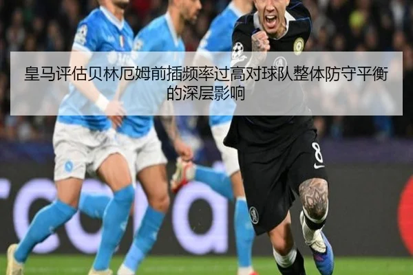 皇马评估贝林厄姆前插频率过高对球队整体防守平衡的深层影响