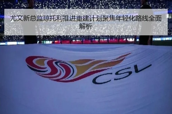 尤文新总监琼托利推进重建计划聚焦年轻化路线全面解析