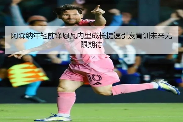 阿森纳年轻前锋恩瓦内里成长提速引发青训未来无限期待（kaiyun）