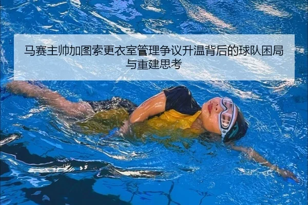 马赛主帅加图索更衣室管理争议升温背后的球队困局与重建思考