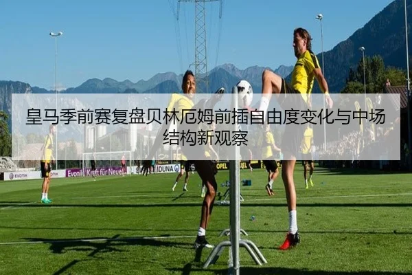 皇马季前赛复盘贝林厄姆前插自由度变化与中场结构新观察（kaiyun）