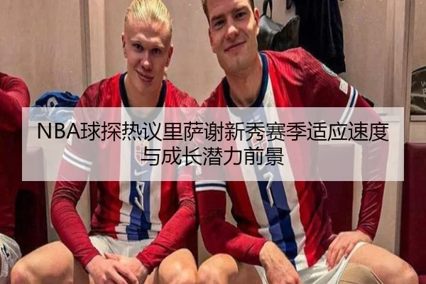 NBA球探热议里萨谢新秀赛季适应速度与成长潜力前景 - kaiyun
